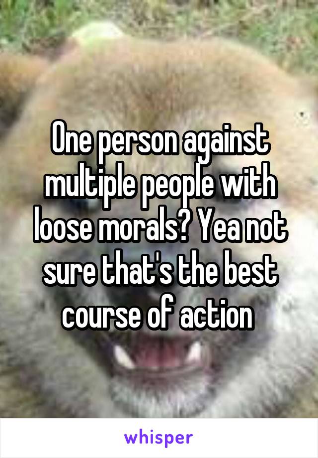 One person against multiple people with loose morals? Yea not sure that's the best course of action 