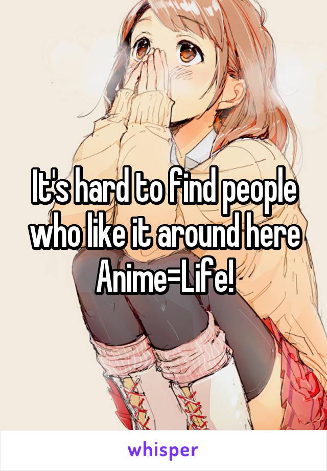 It's hard to find people who like it around here Anime=Life!