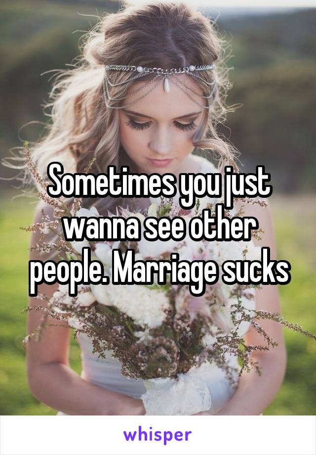 Sometimes you just wanna see other people. Marriage sucks