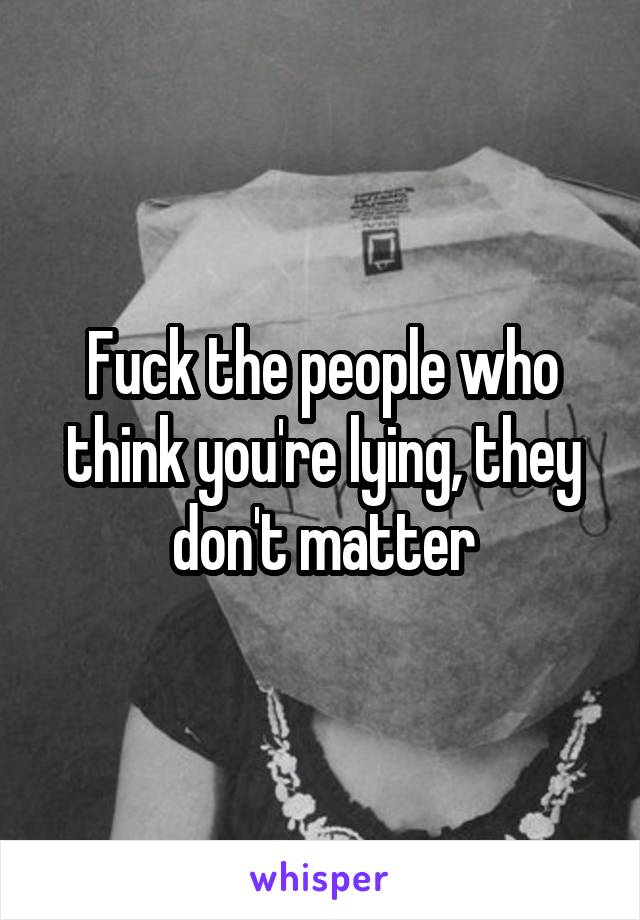 Fuck the people who think you're lying, they don't matter