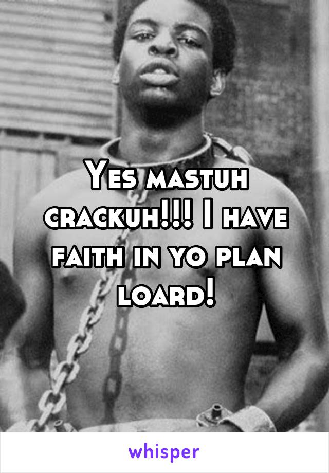 Yes mastuh crackuh!!! I have faith in yo plan loard!