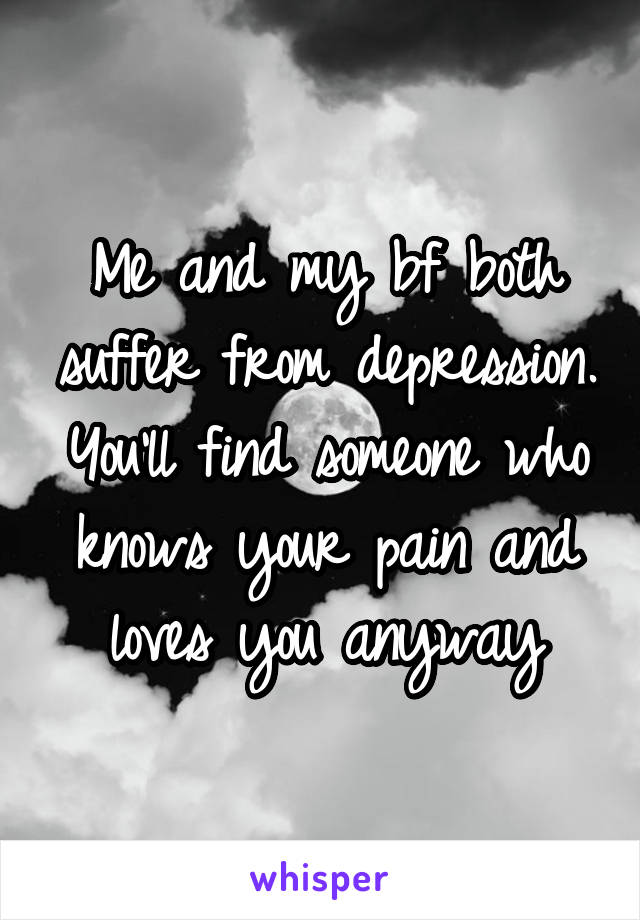 Me and my bf both suffer from depression. You'll find someone who knows your pain and loves you anyway