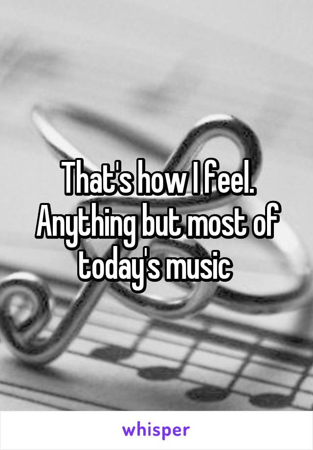 That's how I feel. Anything but most of today's music 