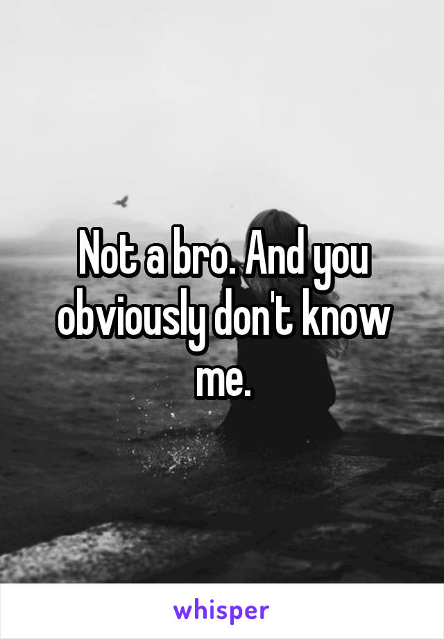 Not a bro. And you obviously don't know me.