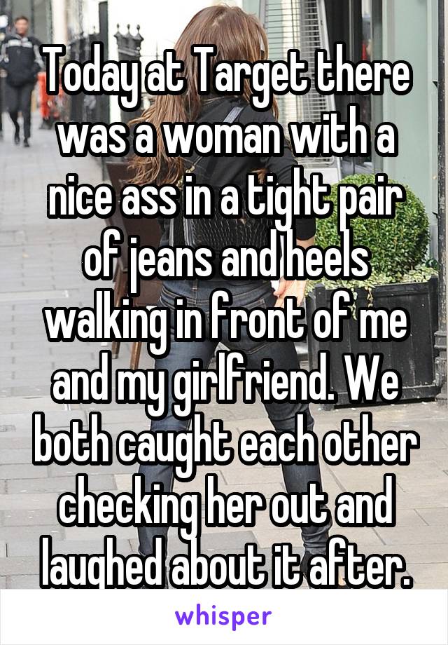 Today at Target there was a woman with a nice ass in a tight pair of jeans and heels walking in front of me and my girlfriend. We both caught each other checking her out and laughed about it after.