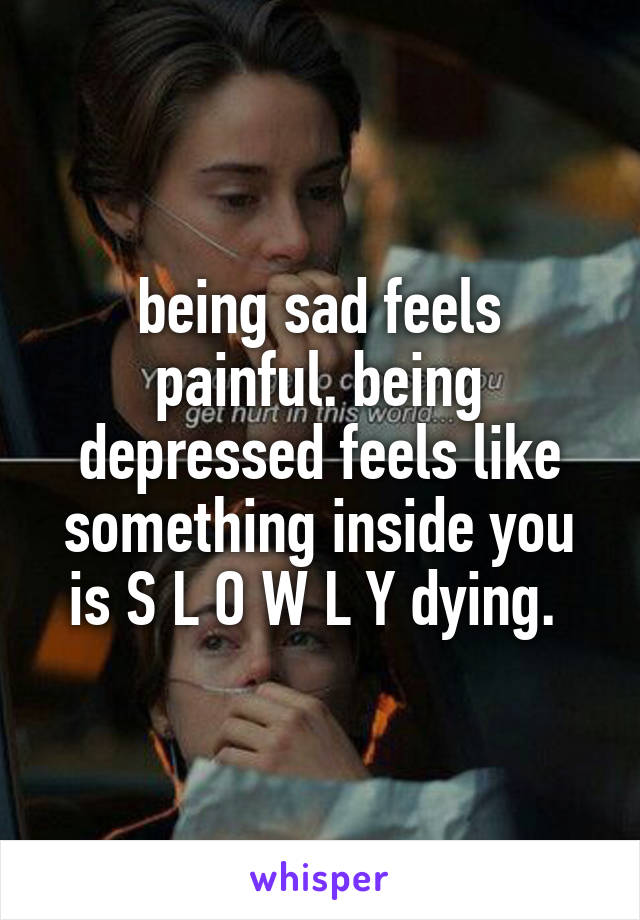 being sad feels painful. being depressed feels like something inside you is S L O W L Y dying. 