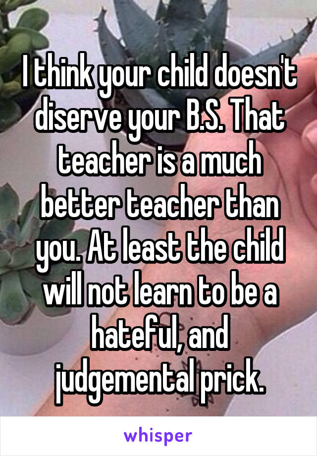 I think your child doesn't diserve your B.S. That teacher is a much better teacher than you. At least the child will not learn to be a hateful, and judgemental prick.