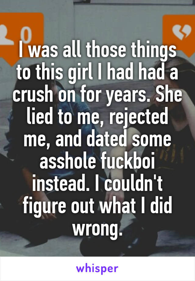 I was all those things to this girl I had had a crush on for years. She lied to me, rejected me, and dated some asshole fuckboi instead. I couldn't figure out what I did wrong.