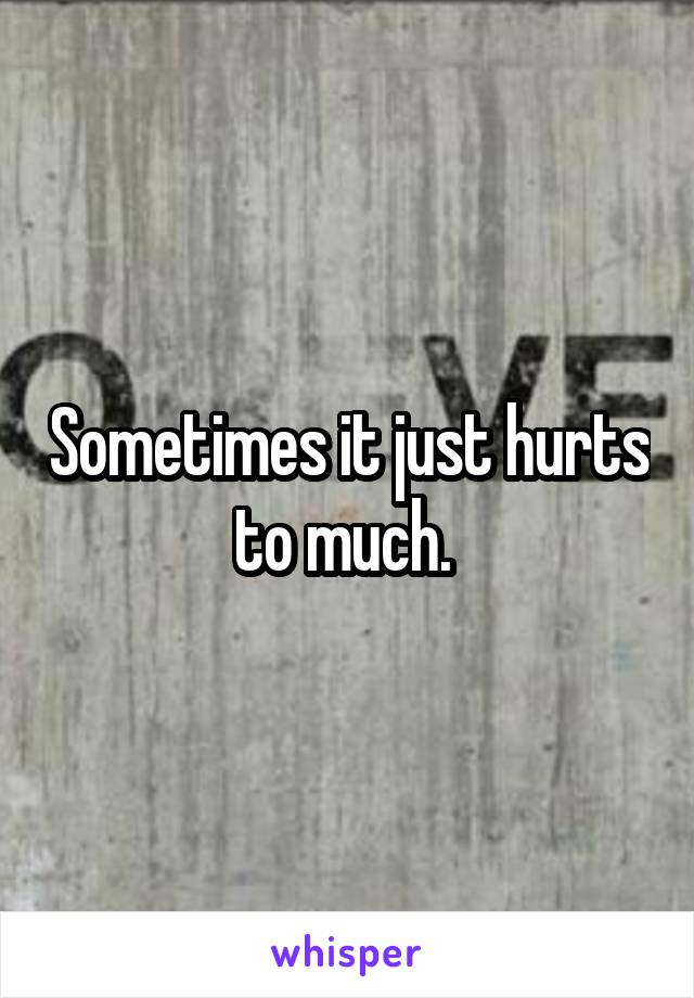 Sometimes it just hurts to much. 