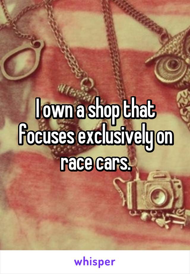 I own a shop that focuses exclusively on race cars.