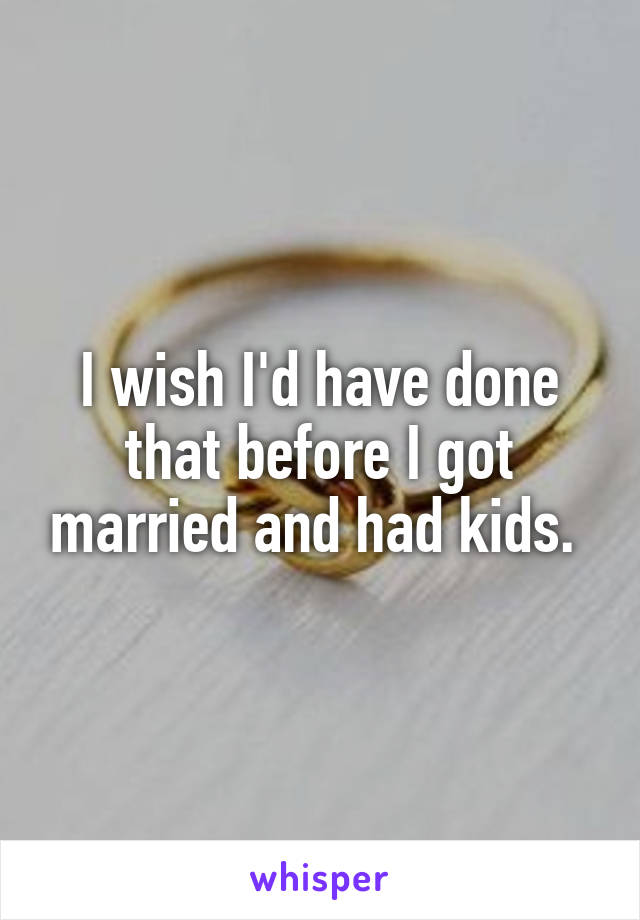 I wish I'd have done that before I got married and had kids. 