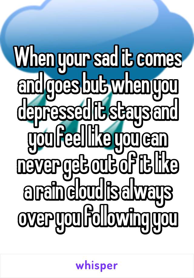 When your sad it comes and goes but when you depressed it stays and you feel like you can never get out of it like a rain cloud is always over you following you