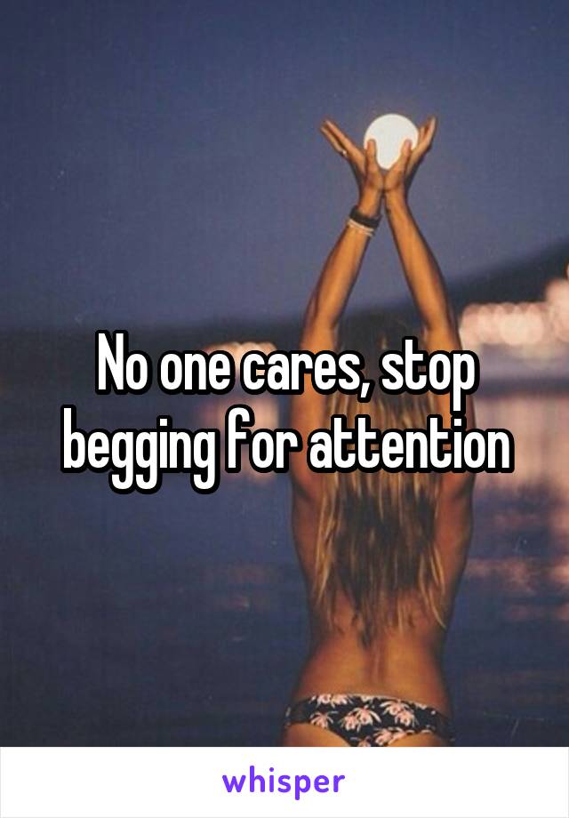 No one cares, stop begging for attention