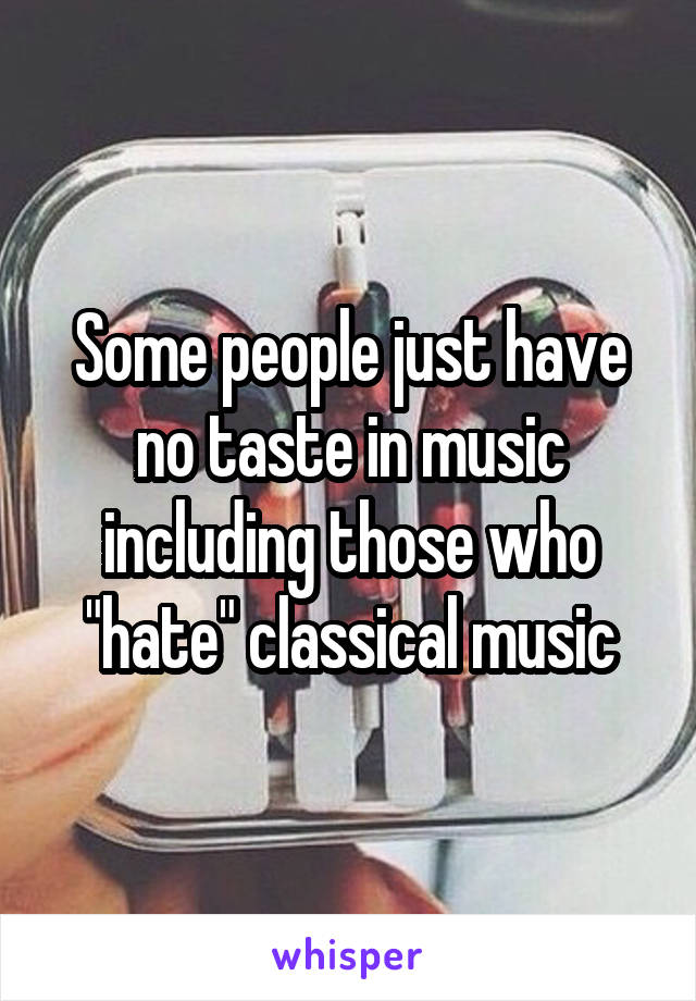 Some people just have no taste in music including those who "hate" classical music