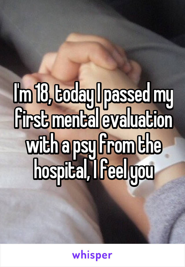 I'm 18, today I passed my first mental evaluation with a psy from the hospital, I feel you