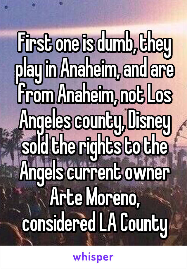 First one is dumb, they play in Anaheim, and are from Anaheim, not Los Angeles county, Disney sold the rights to the Angels current owner Arte Moreno, considered LA County