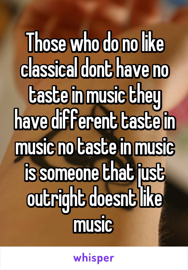 Those who do no like classical dont have no taste in music they have different taste in music no taste in music is someone that just outright doesnt like music 