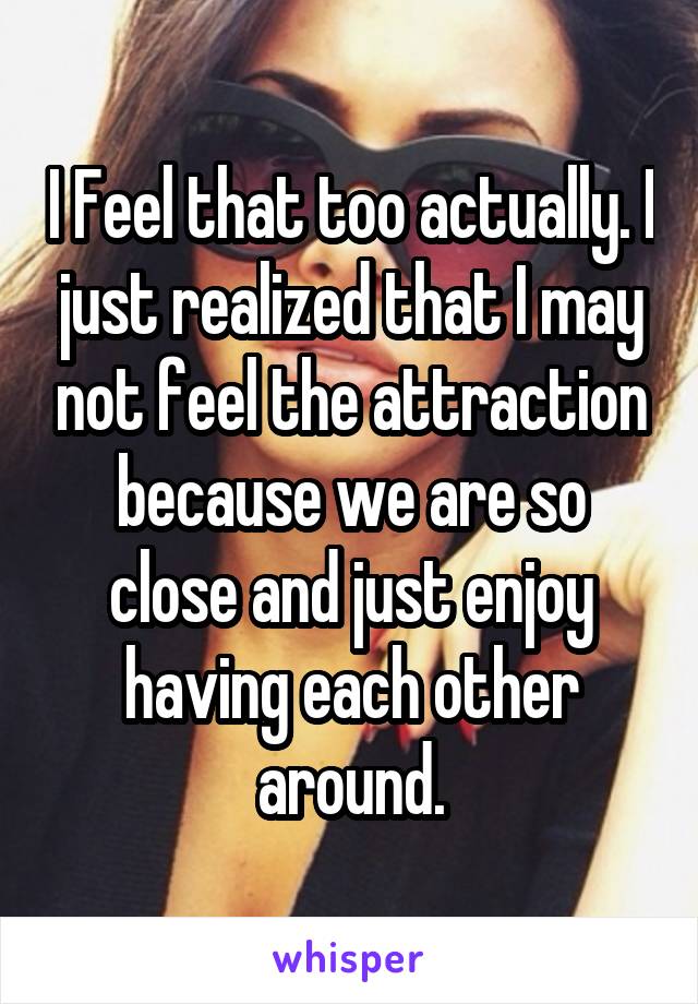 I Feel that too actually. I just realized that I may not feel the attraction because we are so close and just enjoy having each other around.