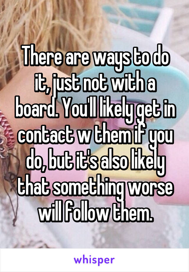 There are ways to do it, just not with a board. You'll likely get in contact w them if you do, but it's also likely that something worse will follow them.