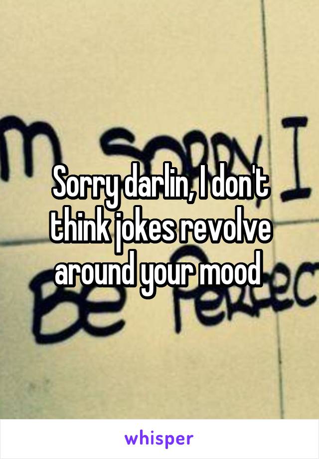 Sorry darlin, I don't think jokes revolve around your mood 