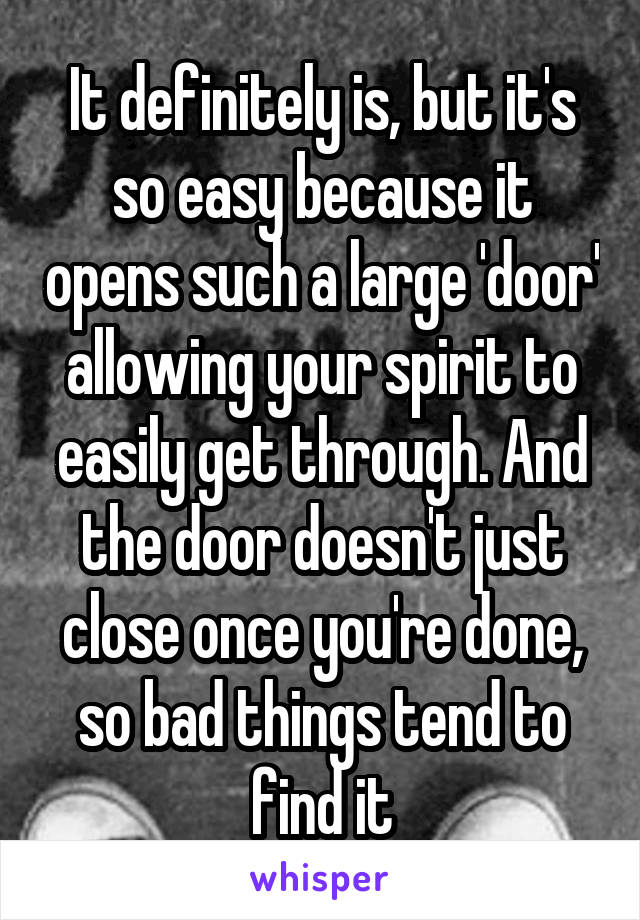 It definitely is, but it's so easy because it opens such a large 'door' allowing your spirit to easily get through. And the door doesn't just close once you're done, so bad things tend to find it