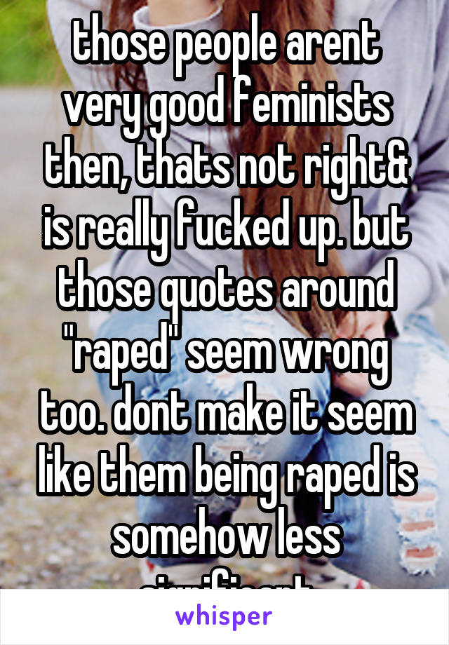 those people arent very good feminists then, thats not right& is really fucked up. but those quotes around "raped" seem wrong too. dont make it seem like them being raped is somehow less significant