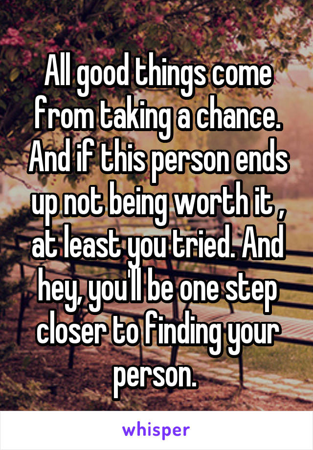 All good things come from taking a chance. And if this person ends up not being worth it , at least you tried. And hey, you'll be one step closer to finding your person. 