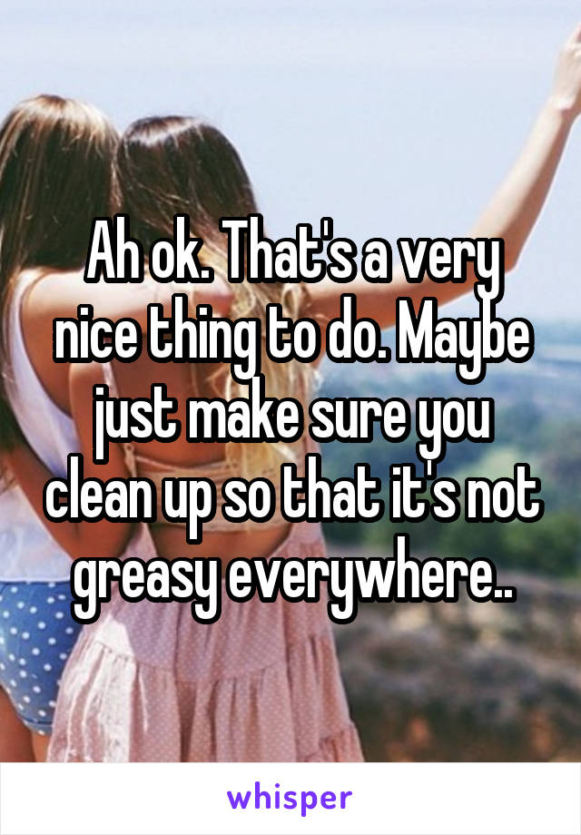 Ah ok. That's a very nice thing to do. Maybe just make sure you clean up so that it's not greasy everywhere..