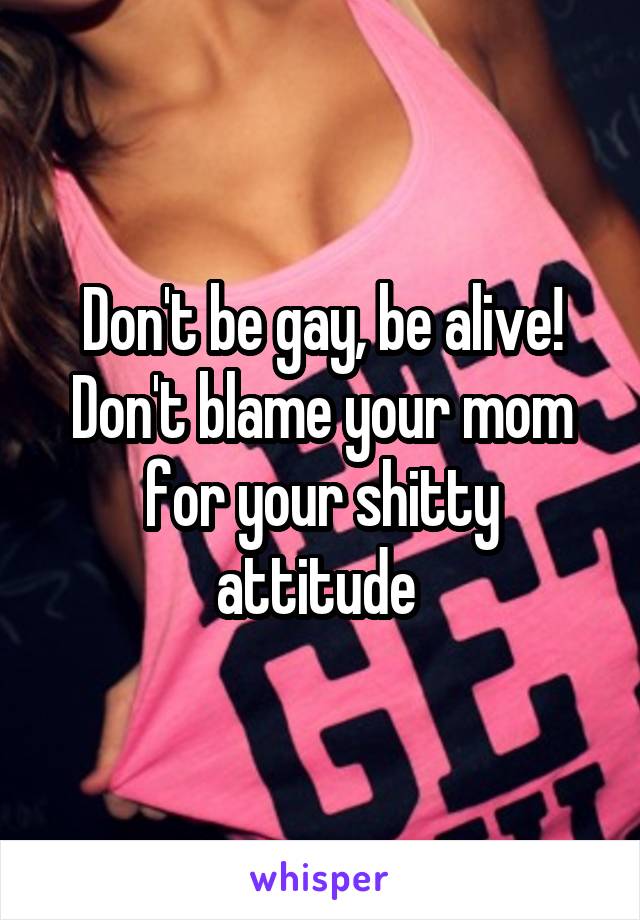 Don't be gay, be alive! Don't blame your mom for your shitty attitude 