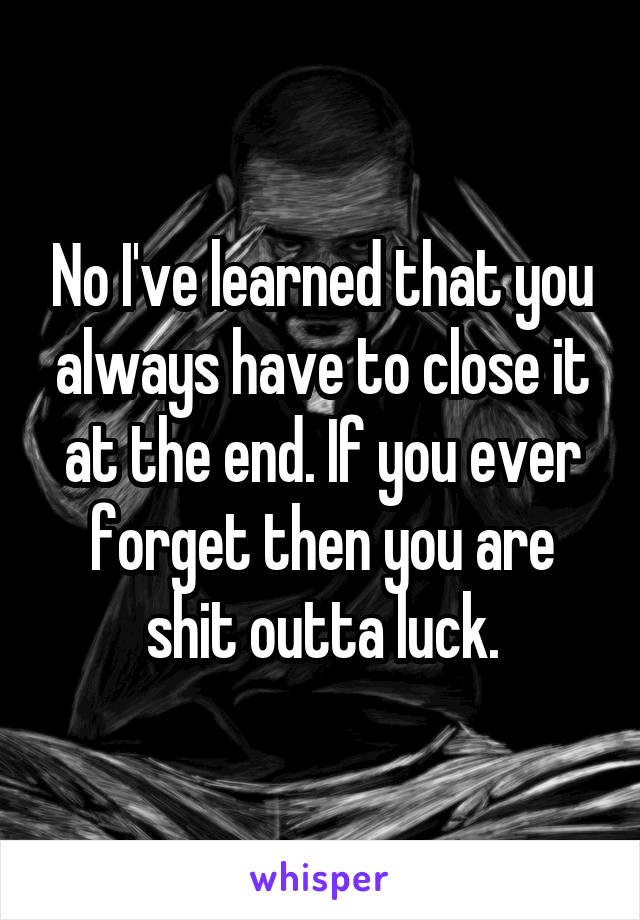 No I've learned that you always have to close it at the end. If you ever forget then you are shit outta luck.