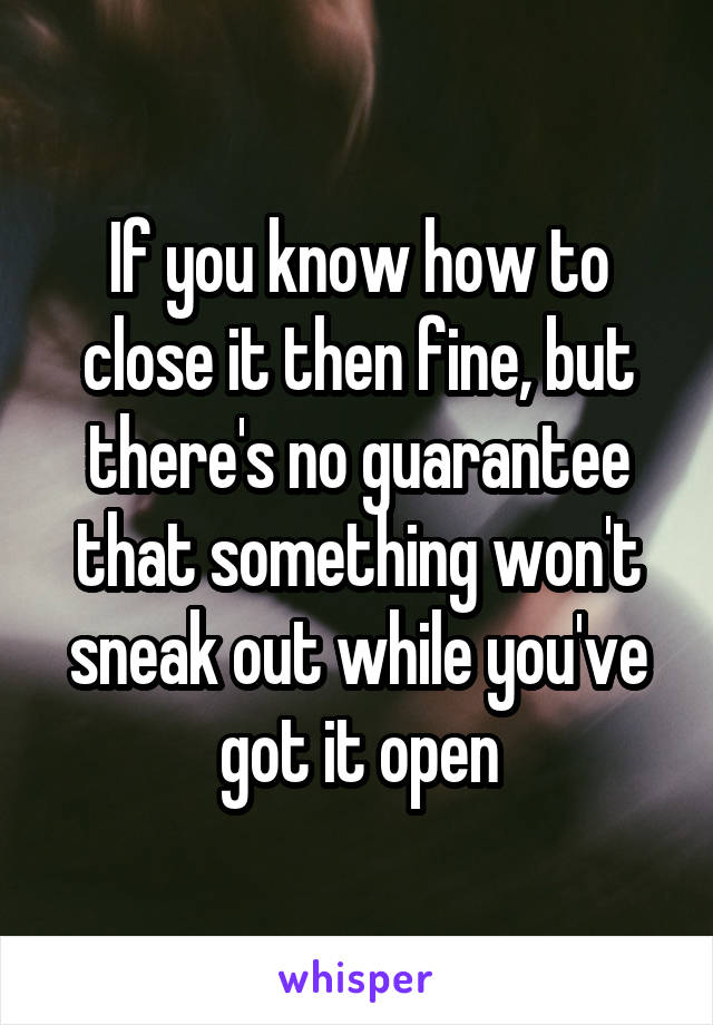 If you know how to close it then fine, but there's no guarantee that something won't sneak out while you've got it open