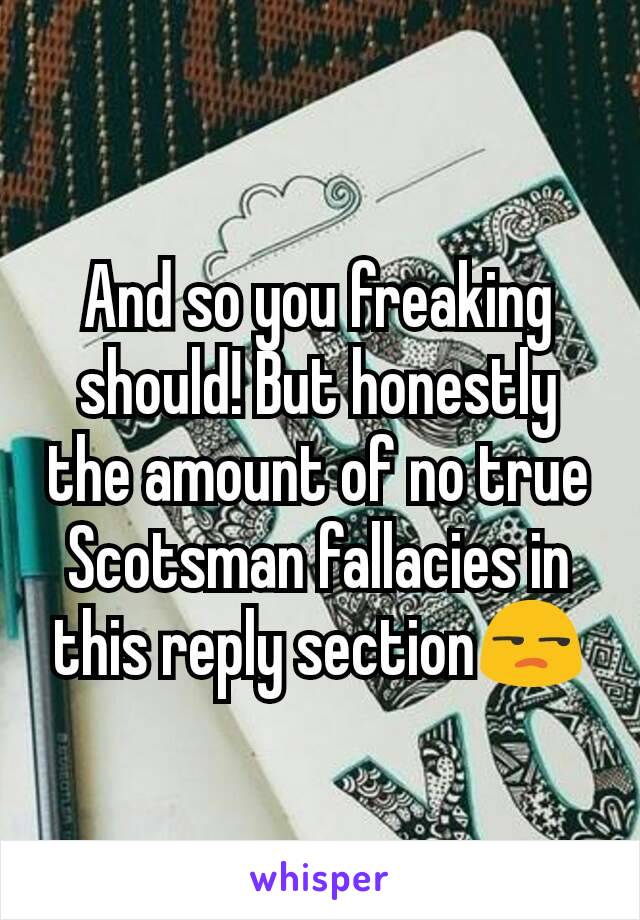 And so you freaking should! But honestly the amount of no true Scotsman fallacies in this reply section😒