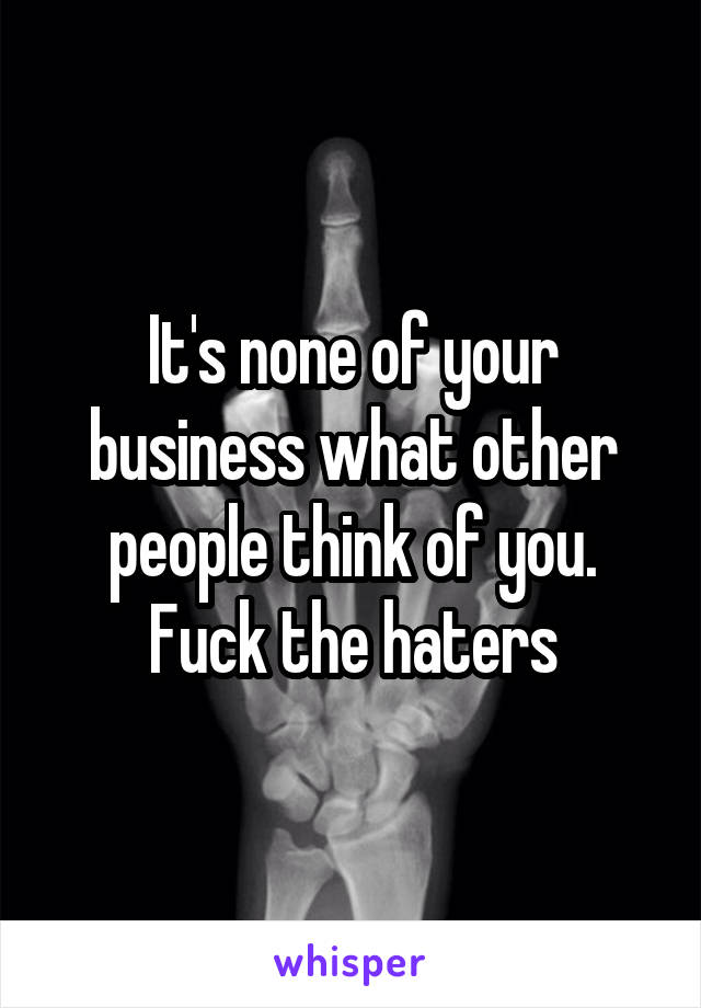 It's none of your business what other people think of you.
Fuck the haters