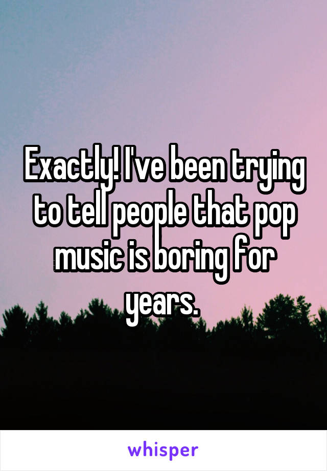 Exactly! I've been trying to tell people that pop music is boring for years. 
