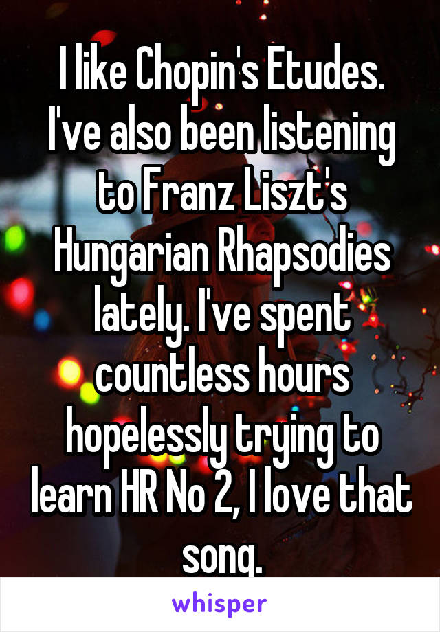 I like Chopin's Etudes. I've also been listening to Franz Liszt's Hungarian Rhapsodies lately. I've spent countless hours hopelessly trying to learn HR No 2, I love that song.