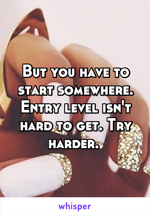 But you have to start somewhere. Entry level isn't hard to get. Try harder. 