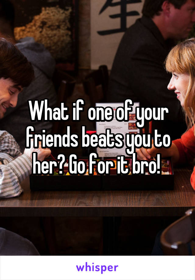 What if one of your friends beats you to her? Go for it bro! 