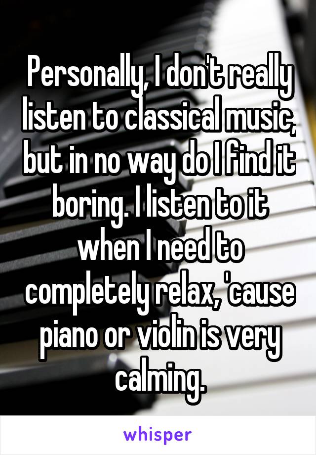 Personally, I don't really listen to classical music, but in no way do I find it boring. I listen to it when I need to completely relax, 'cause piano or violin is very calming.