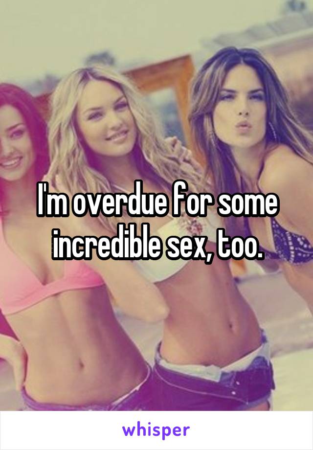 I'm overdue for some incredible sex, too.