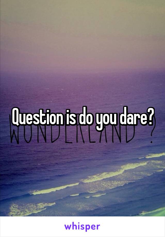 Question is do you dare?