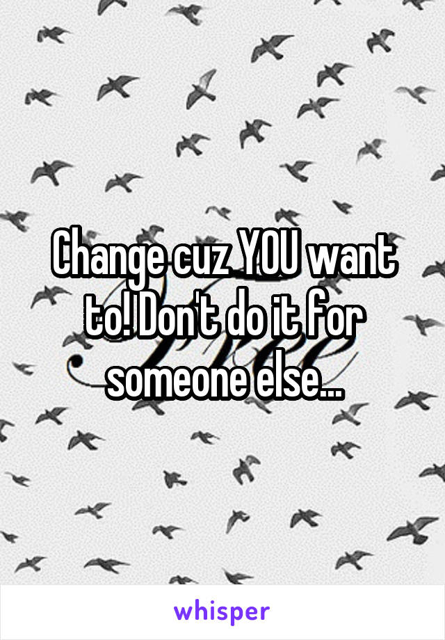 Change cuz YOU want to! Don't do it for someone else...