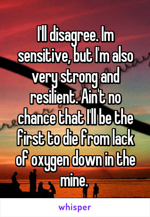 I'll disagree. Im sensitive, but I'm also very strong and resilient. Ain't no chance that I'll be the first to die from lack of oxygen down in the mine. 