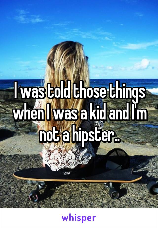 I was told those things when I was a kid and I'm not a hipster..