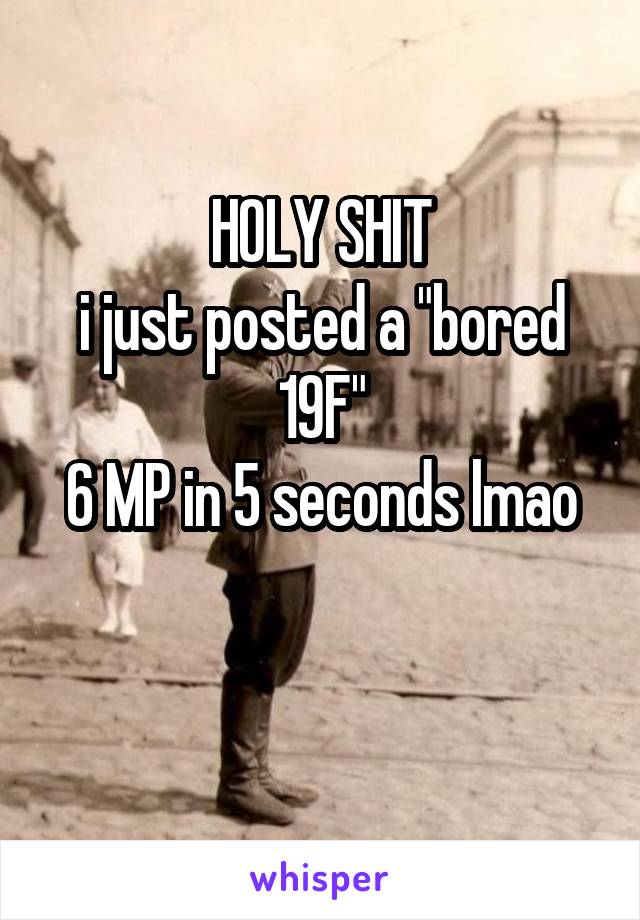 HOLY SHIT
i just posted a "bored 19F"
6 MP in 5 seconds lmao

