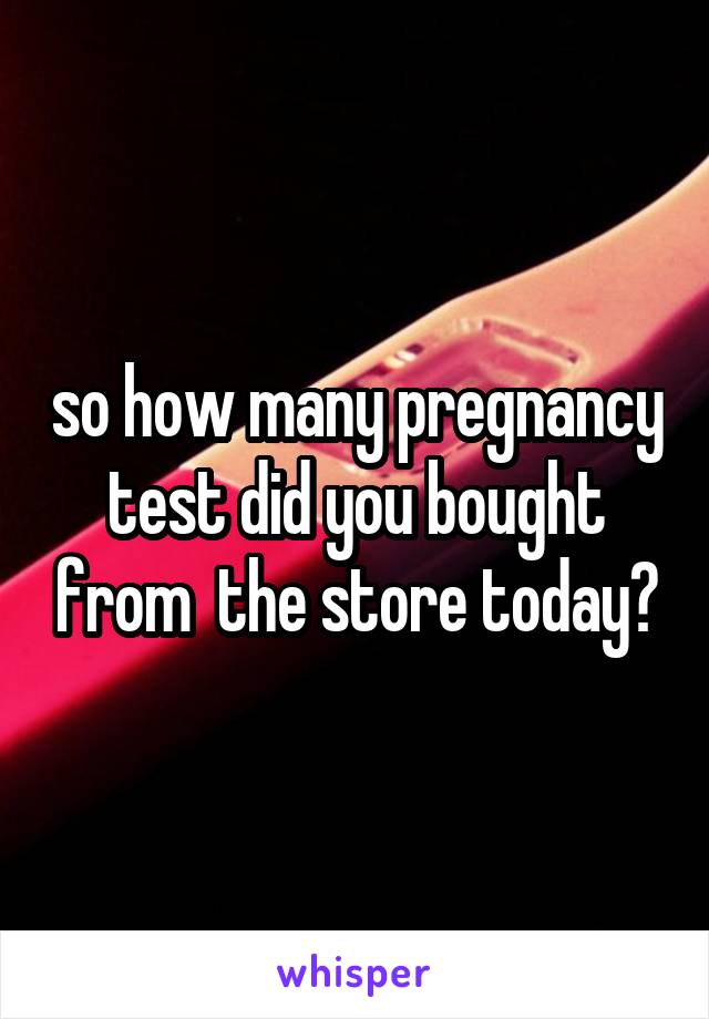 so how many pregnancy test did you bought from  the store today?