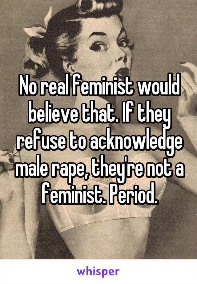 No real feminist would believe that. If they refuse to acknowledge male rape, they're not a feminist. Period.