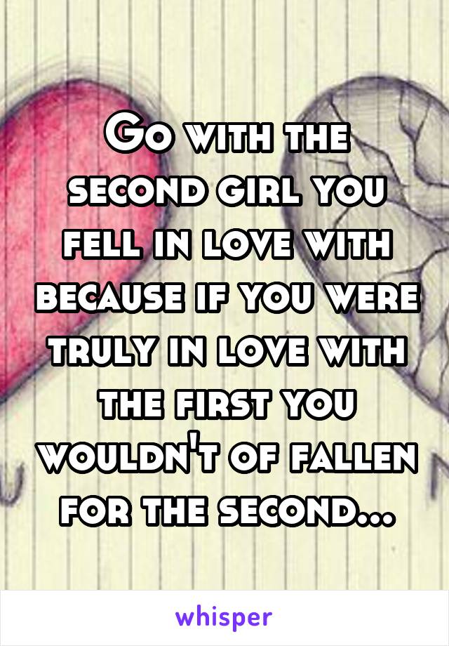 Go with the second girl you fell in love with because if you were truly in love with the first you wouldn't of fallen for the second...