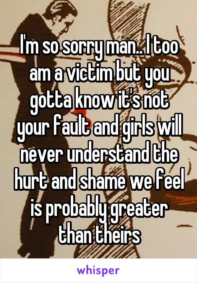 I'm so sorry man.. I too am a victim but you gotta know it's not your fault and girls will never understand the hurt and shame we feel is probably greater than theirs