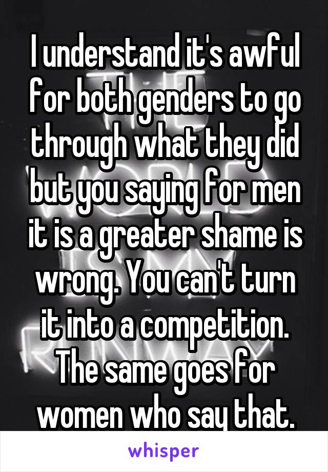 I understand it's awful for both genders to go through what they did but you saying for men it is a greater shame is wrong. You can't turn it into a competition. The same goes for women who say that.