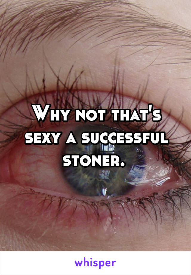 Why not that's sexy a successful stoner. 